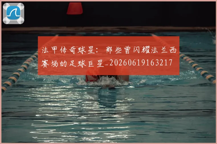 法甲传奇球星:那些曾闪耀法兰西赛场的足球巨星_20260619163217