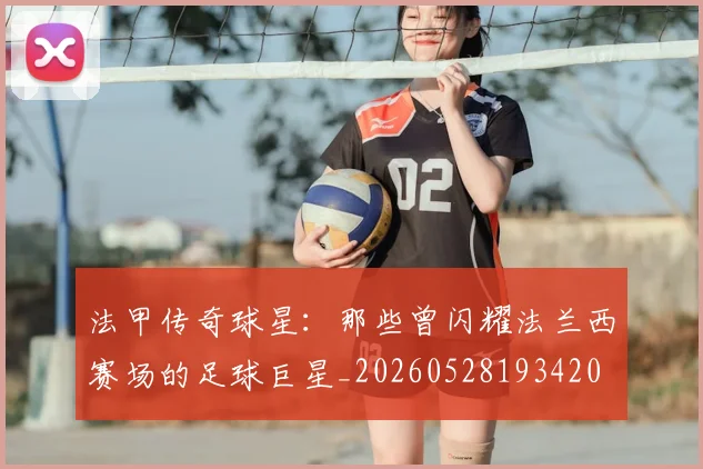 法甲传奇球星：那些曾闪耀法兰西赛场的足球巨星_20260528193420
