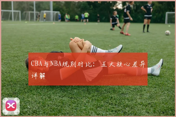 CBA与NBA规则对比:五大核心差异详解