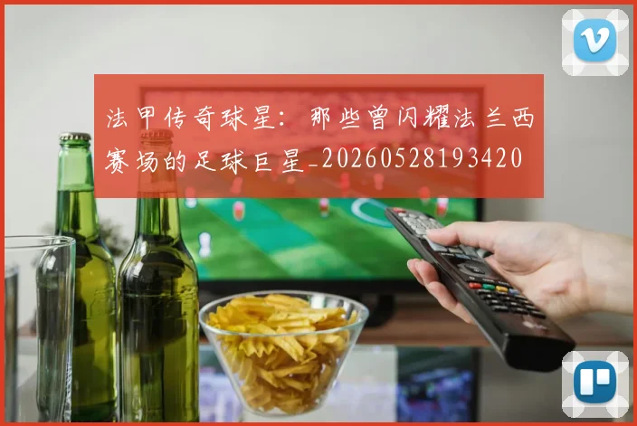 法甲传奇球星:那些曾闪耀法兰西赛场的足球巨星_20260528193420