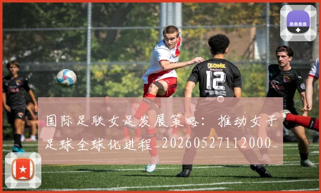 国际足联女足发展策略:推动女子足球全球化进程_20260527112000_20260703224858