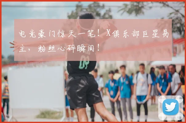 电竞豪门惊天一笔！X俱乐部巨星易主，粉丝心碎瞬间！