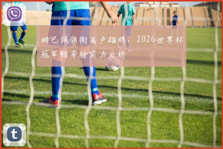 姆巴佩领衔高卢雄鸡,2026世界杯冠军赔率榜实力分析