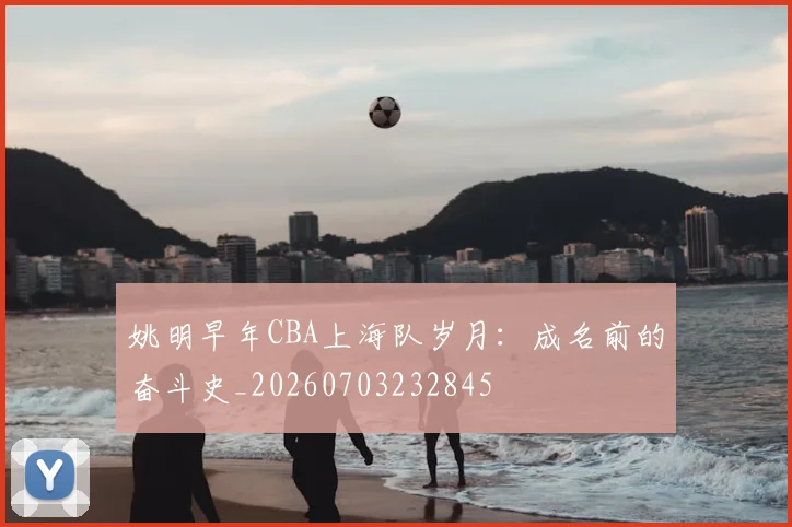 姚明早年CBA上海队岁月:成名前的奋斗史_20260703232845