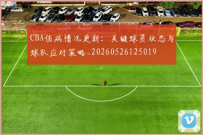 CBA伤病情况更新:关键球员状态与球队应对策略_20260526125019