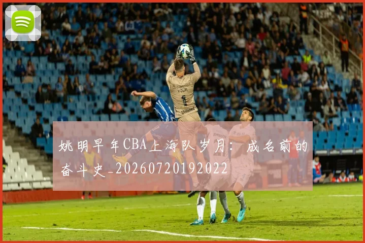 姚明早年CBA上海队岁月：成名前的奋斗史_20260720192022