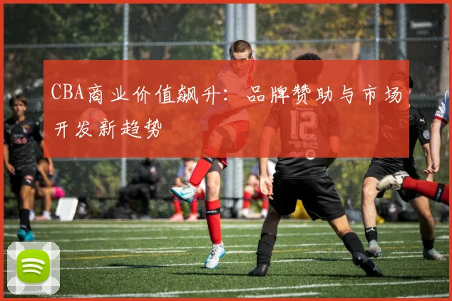 CBA商业价值飙升：品牌赞助与市场开发新趋势