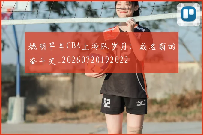 姚明早年CBA上海队岁月：成名前的奋斗史_20260720192022
