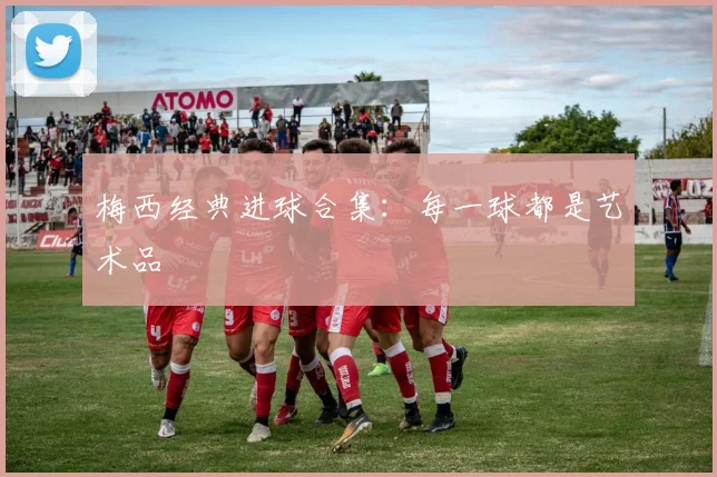 梅西经典进球合集:每一球都是艺术品