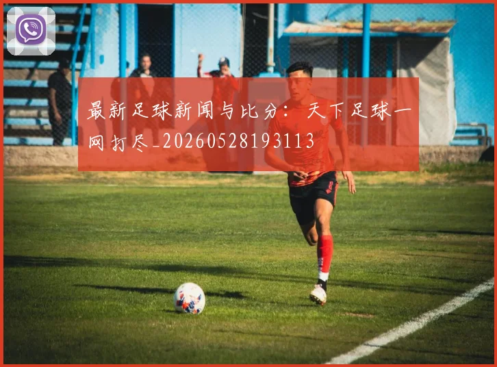 最新足球新闻与比分：天下足球一网打尽_20260528193113