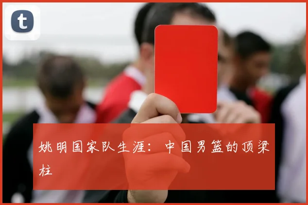 姚明国家队生涯:中国男篮的顶梁柱