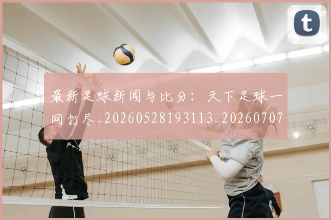 最新足球新闻与比分:天下足球一网打尽_20260528193113_20260707021619_20260731173706