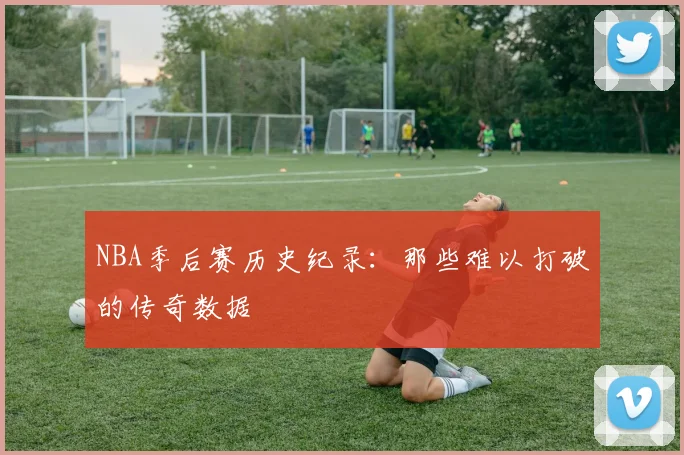 NBA季后赛历史纪录：那些难以打破的传奇数据