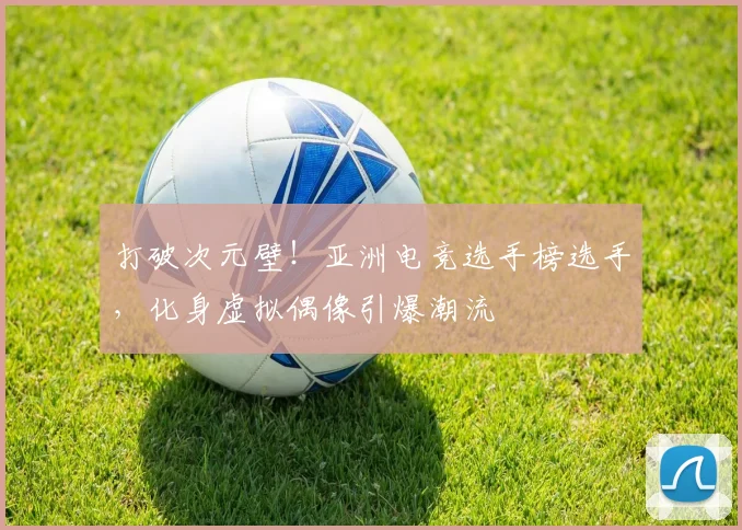 打破次元壁!亚洲电竞选手榜选手,化身虚拟偶像引爆潮流