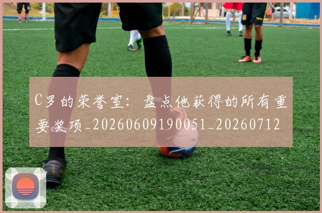 C罗的荣誉室：盘点他获得的所有重要奖项_20260609190051_20260712052632