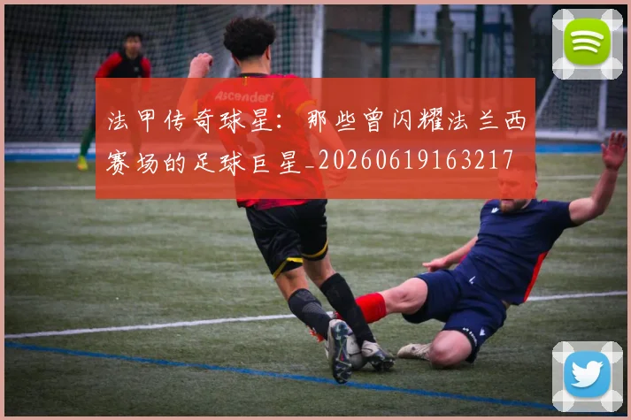 法甲传奇球星：那些曾闪耀法兰西赛场的足球巨星_20260619163217