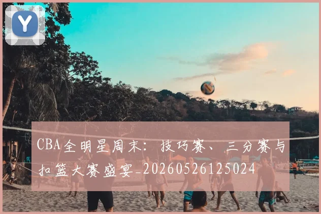 CBA全明星周末:技巧赛、三分赛与扣篮大赛盛宴_20260526125024