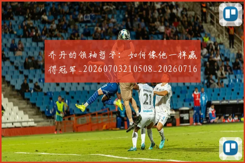 乔丹的领袖哲学:如何像他一样赢得冠军_20260703210508_20260716192518